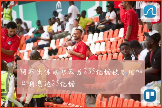 阿布出售切尔西后235亿镑被冻结四年利息达25亿镑