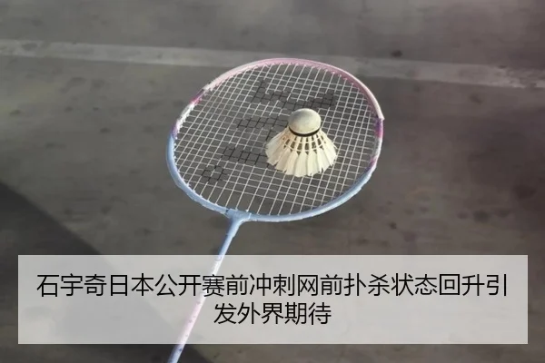 石宇奇日本公开赛前冲刺网前扑杀状态回升引发外界期待